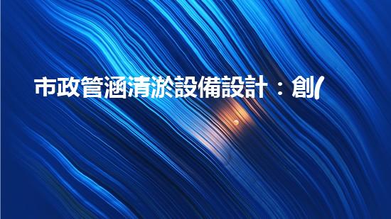 市政管涵清淤設備設計：創(chuàng)新科技助力城市排泥而出，你了解它的神奇之處嗎？